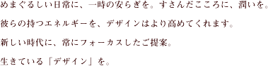 めまぐるしい日常に、一時の安らぎを。すさんだこころに、潤いを。彼らの持つエネルギーを、デザインはより高めてくれます。新しい時代に、常にフォーカスしたご提案。生きている「デザイン」を。